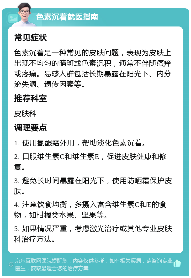 色素沉着就医指南 常见症状 色素沉着是一种常见的皮肤问题，表现为皮肤上出现不均匀的暗斑或色素沉积，通常不伴随瘙痒或疼痛。易感人群包括长期暴露在阳光下、内分泌失调、遗传因素等。 推荐科室 皮肤科 调理要点 1. 使用氢醌霜外用，帮助淡化色素沉着。 2. 口服维生素C和维生素E，促进皮肤健康和修复。 3. 避免长时间暴露在阳光下，使用防晒霜保护皮肤。 4. 注意饮食均衡，多摄入富含维生素C和E的食物，如柑橘类水果、坚果等。 5. 如果情况严重，考虑激光治疗或其他专业皮肤科治疗方法。