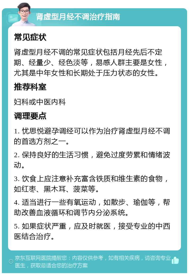 肾虚型月经不调治疗指南 常见症状 肾虚型月经不调的常见症状包括月经先后不定期、经量少、经色淡等，易感人群主要是女性，尤其是中年女性和长期处于压力状态的女性。 推荐科室 妇科或中医内科 调理要点 1. 忧思悦避孕调经可以作为治疗肾虚型月经不调的首选方剂之一。 2. 保持良好的生活习惯，避免过度劳累和情绪波动。 3. 饮食上应注意补充富含铁质和维生素的食物，如红枣、黑木耳、菠菜等。 4. 适当进行一些有氧运动，如散步、瑜伽等，帮助改善血液循环和调节内分泌系统。 5. 如果症状严重，应及时就医，接受专业的中西医结合治疗。