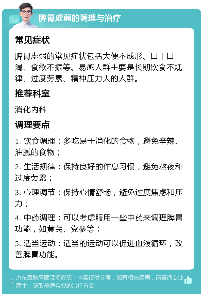 脾胃虚弱的调理与治疗 常见症状 脾胃虚弱的常见症状包括大便不成形、口干口渴、食欲不振等。易感人群主要是长期饮食不规律、过度劳累、精神压力大的人群。 推荐科室 消化内科 调理要点 1. 饮食调理：多吃易于消化的食物，避免辛辣、油腻的食物； 2. 生活规律：保持良好的作息习惯，避免熬夜和过度劳累； 3. 心理调节：保持心情舒畅，避免过度焦虑和压力； 4. 中药调理：可以考虑服用一些中药来调理脾胃功能，如黄芪、党参等； 5. 适当运动：适当的运动可以促进血液循环，改善脾胃功能。