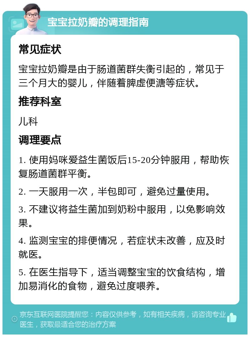 宝宝拉奶瓣的调理指南 常见症状 宝宝拉奶瓣是由于肠道菌群失衡引起的，常见于三个月大的婴儿，伴随着脾虚便溏等症状。 推荐科室 儿科 调理要点 1. 使用妈咪爱益生菌饭后15-20分钟服用，帮助恢复肠道菌群平衡。 2. 一天服用一次，半包即可，避免过量使用。 3. 不建议将益生菌加到奶粉中服用，以免影响效果。 4. 监测宝宝的排便情况，若症状未改善，应及时就医。 5. 在医生指导下，适当调整宝宝的饮食结构，增加易消化的食物，避免过度喂养。