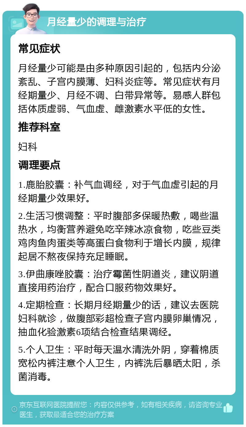 月经量少的调理与治疗 常见症状 月经量少可能是由多种原因引起的，包括内分泌紊乱、子宫内膜薄、妇科炎症等。常见症状有月经期量少、月经不调、白带异常等。易感人群包括体质虚弱、气血虚、雌激素水平低的女性。 推荐科室 妇科 调理要点 1.鹿胎胶囊：补气血调经，对于气血虚引起的月经期量少效果好。 2.生活习惯调整：平时腹部多保暖热敷，喝些温热水，均衡营养避免吃辛辣冰凉食物，吃些豆类鸡肉鱼肉蛋类等高蛋白食物利于增长内膜，规律起居不熬夜保持充足睡眠。 3.伊曲康唑胶囊：治疗霉菌性阴道炎，建议阴道直接用药治疗，配合口服药物效果好。 4.定期检查：长期月经期量少的话，建议去医院妇科就诊，做腹部彩超检查子宫内膜卵巢情况，抽血化验激素6项结合检查结果调经。 5.个人卫生：平时每天温水清洗外阴，穿着棉质宽松内裤注意个人卫生，内裤洗后暴晒太阳，杀菌消毒。