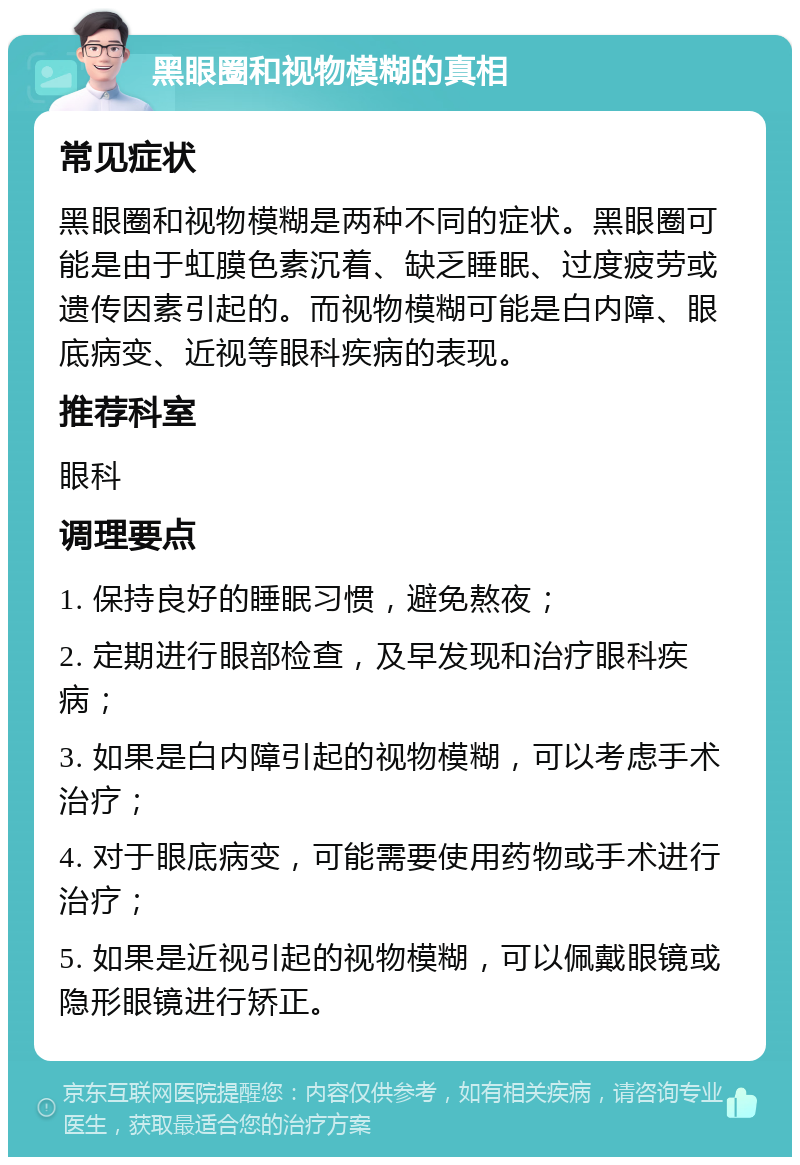 黑眼圈和视物模糊的真相 常见症状 黑眼圈和视物模糊是两种不同的症状。黑眼圈可能是由于虹膜色素沉着、缺乏睡眠、过度疲劳或遗传因素引起的。而视物模糊可能是白内障、眼底病变、近视等眼科疾病的表现。 推荐科室 眼科 调理要点 1. 保持良好的睡眠习惯，避免熬夜； 2. 定期进行眼部检查，及早发现和治疗眼科疾病； 3. 如果是白内障引起的视物模糊，可以考虑手术治疗； 4. 对于眼底病变，可能需要使用药物或手术进行治疗； 5. 如果是近视引起的视物模糊，可以佩戴眼镜或隐形眼镜进行矫正。