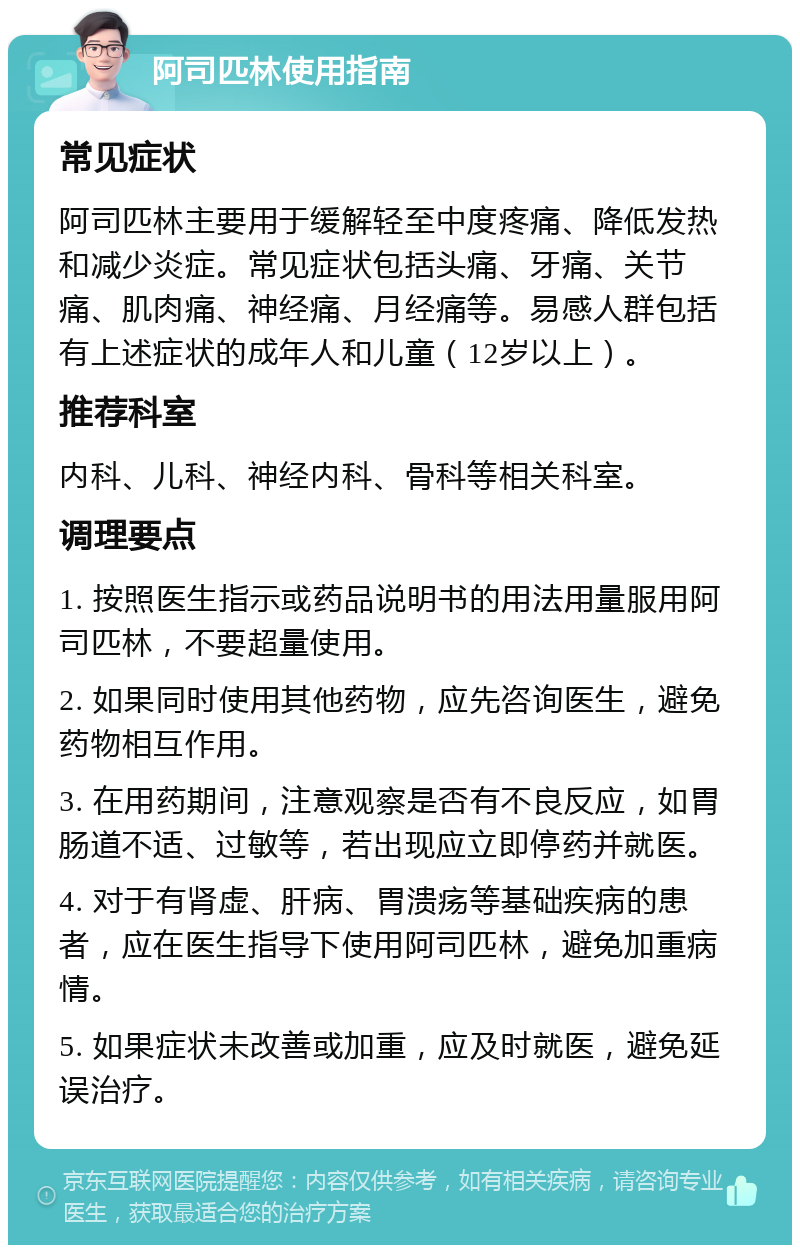 阿司匹林使用指南 常见症状 阿司匹林主要用于缓解轻至中度疼痛、降低发热和减少炎症。常见症状包括头痛、牙痛、关节痛、肌肉痛、神经痛、月经痛等。易感人群包括有上述症状的成年人和儿童（12岁以上）。 推荐科室 内科、儿科、神经内科、骨科等相关科室。 调理要点 1. 按照医生指示或药品说明书的用法用量服用阿司匹林，不要超量使用。 2. 如果同时使用其他药物，应先咨询医生，避免药物相互作用。 3. 在用药期间，注意观察是否有不良反应，如胃肠道不适、过敏等，若出现应立即停药并就医。 4. 对于有肾虚、肝病、胃溃疡等基础疾病的患者，应在医生指导下使用阿司匹林，避免加重病情。 5. 如果症状未改善或加重，应及时就医，避免延误治疗。