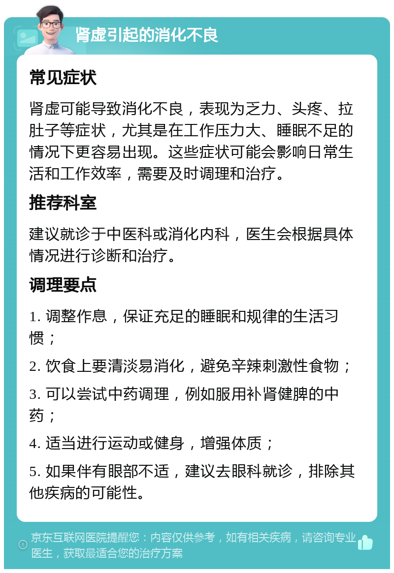 肾虚引起的消化不良 常见症状 肾虚可能导致消化不良，表现为乏力、头疼、拉肚子等症状，尤其是在工作压力大、睡眠不足的情况下更容易出现。这些症状可能会影响日常生活和工作效率，需要及时调理和治疗。 推荐科室 建议就诊于中医科或消化内科，医生会根据具体情况进行诊断和治疗。 调理要点 1. 调整作息，保证充足的睡眠和规律的生活习惯； 2. 饮食上要清淡易消化，避免辛辣刺激性食物； 3. 可以尝试中药调理，例如服用补肾健脾的中药； 4. 适当进行运动或健身，增强体质； 5. 如果伴有眼部不适，建议去眼科就诊，排除其他疾病的可能性。