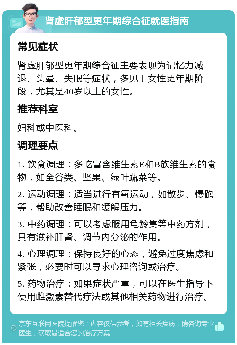 肾虚肝郁型更年期综合征就医指南 常见症状 肾虚肝郁型更年期综合征主要表现为记忆力减退、头晕、失眠等症状，多见于女性更年期阶段，尤其是40岁以上的女性。 推荐科室 妇科或中医科。 调理要点 1. 饮食调理：多吃富含维生素E和B族维生素的食物，如全谷类、坚果、绿叶蔬菜等。 2. 运动调理：适当进行有氧运动，如散步、慢跑等，帮助改善睡眠和缓解压力。 3. 中药调理：可以考虑服用龟龄集等中药方剂，具有滋补肝肾、调节内分泌的作用。 4. 心理调理：保持良好的心态，避免过度焦虑和紧张，必要时可以寻求心理咨询或治疗。 5. 药物治疗：如果症状严重，可以在医生指导下使用雌激素替代疗法或其他相关药物进行治疗。