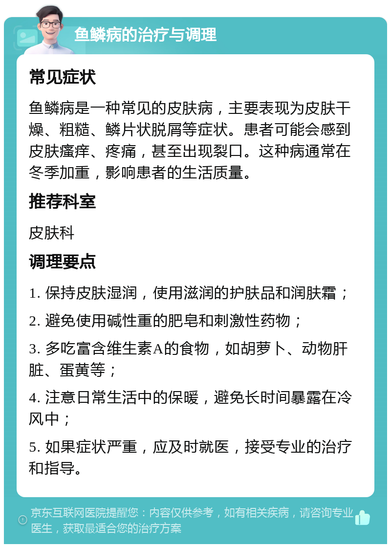 鱼鳞病的治疗与调理 常见症状 鱼鳞病是一种常见的皮肤病，主要表现为皮肤干燥、粗糙、鳞片状脱屑等症状。患者可能会感到皮肤瘙痒、疼痛，甚至出现裂口。这种病通常在冬季加重，影响患者的生活质量。 推荐科室 皮肤科 调理要点 1. 保持皮肤湿润，使用滋润的护肤品和润肤霜； 2. 避免使用碱性重的肥皂和刺激性药物； 3. 多吃富含维生素A的食物，如胡萝卜、动物肝脏、蛋黄等； 4. 注意日常生活中的保暖，避免长时间暴露在冷风中； 5. 如果症状严重，应及时就医，接受专业的治疗和指导。