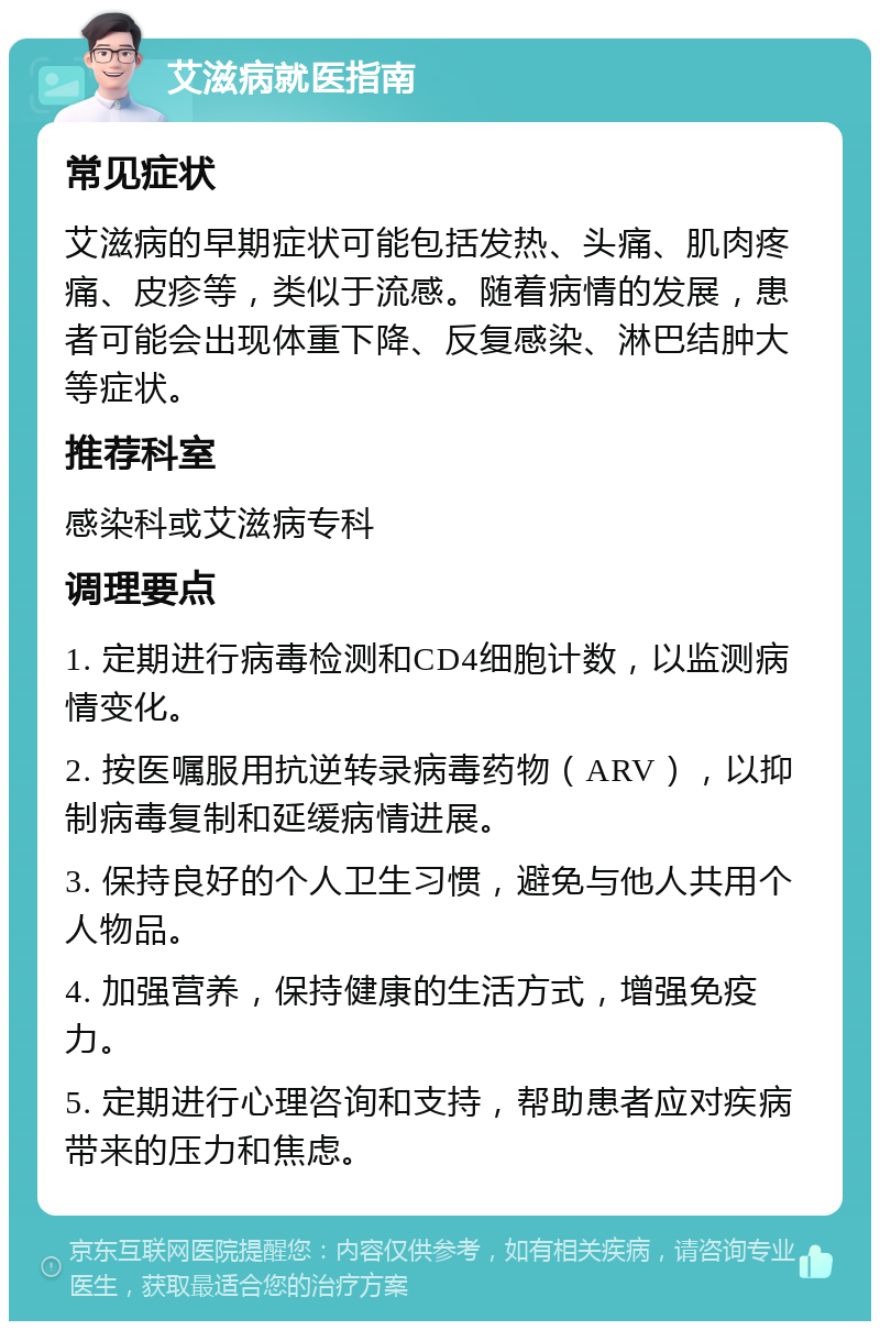 艾滋病就医指南 常见症状 艾滋病的早期症状可能包括发热、头痛、肌肉疼痛、皮疹等，类似于流感。随着病情的发展，患者可能会出现体重下降、反复感染、淋巴结肿大等症状。 推荐科室 感染科或艾滋病专科 调理要点 1. 定期进行病毒检测和CD4细胞计数，以监测病情变化。 2. 按医嘱服用抗逆转录病毒药物（ARV），以抑制病毒复制和延缓病情进展。 3. 保持良好的个人卫生习惯，避免与他人共用个人物品。 4. 加强营养，保持健康的生活方式，增强免疫力。 5. 定期进行心理咨询和支持，帮助患者应对疾病带来的压力和焦虑。