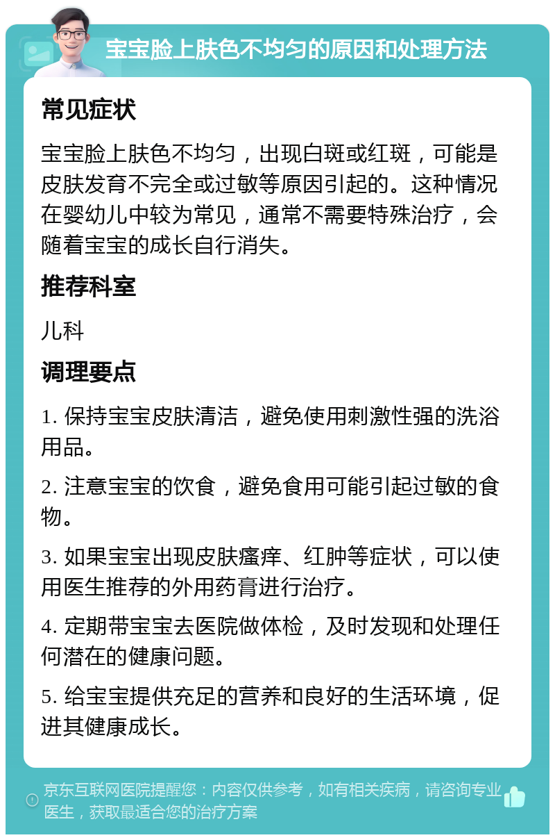 宝宝脸上肤色不均匀的原因和处理方法 常见症状 宝宝脸上肤色不均匀，出现白斑或红斑，可能是皮肤发育不完全或过敏等原因引起的。这种情况在婴幼儿中较为常见，通常不需要特殊治疗，会随着宝宝的成长自行消失。 推荐科室 儿科 调理要点 1. 保持宝宝皮肤清洁，避免使用刺激性强的洗浴用品。 2. 注意宝宝的饮食，避免食用可能引起过敏的食物。 3. 如果宝宝出现皮肤瘙痒、红肿等症状，可以使用医生推荐的外用药膏进行治疗。 4. 定期带宝宝去医院做体检，及时发现和处理任何潜在的健康问题。 5. 给宝宝提供充足的营养和良好的生活环境，促进其健康成长。