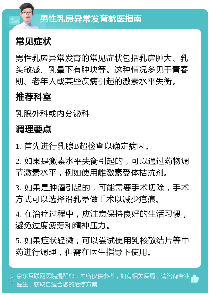 男性乳房异常发育就医指南 常见症状 男性乳房异常发育的常见症状包括乳房肿大、乳头敏感、乳晕下有肿块等。这种情况多见于青春期、老年人或某些疾病引起的激素水平失衡。 推荐科室 乳腺外科或内分泌科 调理要点 1. 首先进行乳腺B超检查以确定病因。 2. 如果是激素水平失衡引起的，可以通过药物调节激素水平，例如使用雌激素受体拮抗剂。 3. 如果是肿瘤引起的，可能需要手术切除，手术方式可以选择沿乳晕做手术以减少疤痕。 4. 在治疗过程中，应注意保持良好的生活习惯，避免过度疲劳和精神压力。 5. 如果症状轻微，可以尝试使用乳核散结片等中药进行调理，但需在医生指导下使用。