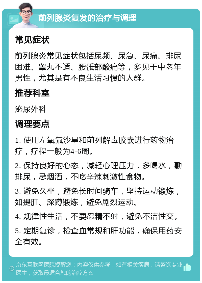 前列腺炎复发的治疗与调理 常见症状 前列腺炎常见症状包括尿频、尿急、尿痛、排尿困难、睾丸不适、腰骶部酸痛等，多见于中老年男性，尤其是有不良生活习惯的人群。 推荐科室 泌尿外科 调理要点 1. 使用左氧氟沙星和前列解毒胶囊进行药物治疗，疗程一般为4-6周。 2. 保持良好的心态，减轻心理压力，多喝水，勤排尿，忌烟酒，不吃辛辣刺激性食物。 3. 避免久坐，避免长时间骑车，坚持运动锻炼，如提肛、深蹲锻炼，避免剧烈运动。 4. 规律性生活，不要忍精不射，避免不洁性交。 5. 定期复诊，检查血常规和肝功能，确保用药安全有效。