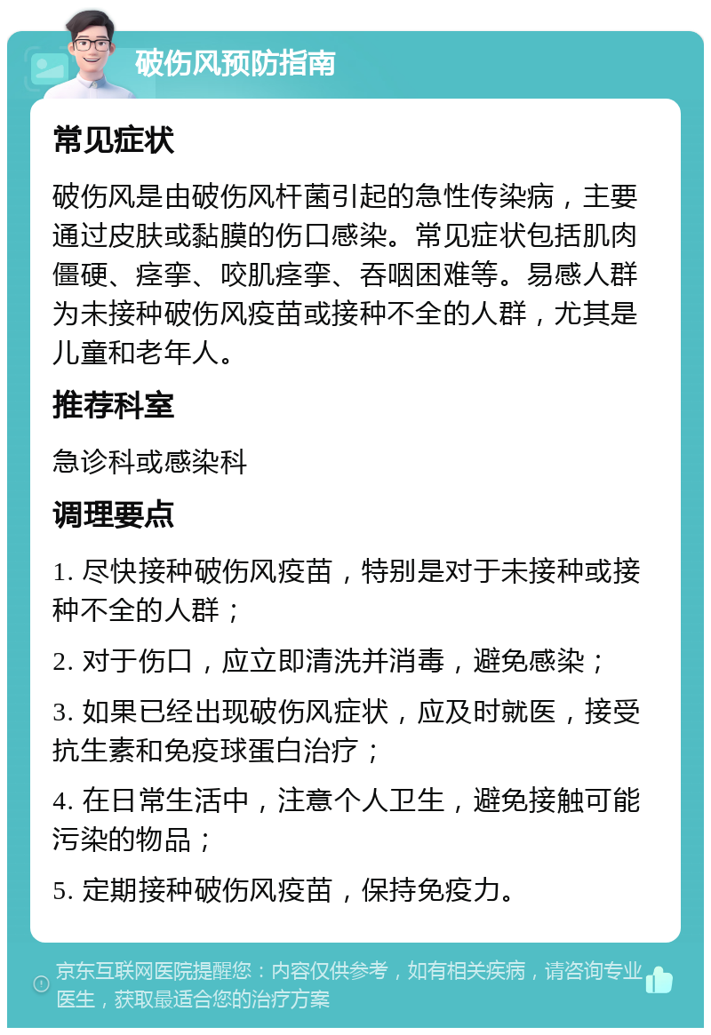 破伤风预防指南 常见症状 破伤风是由破伤风杆菌引起的急性传染病，主要通过皮肤或黏膜的伤口感染。常见症状包括肌肉僵硬、痉挛、咬肌痉挛、吞咽困难等。易感人群为未接种破伤风疫苗或接种不全的人群，尤其是儿童和老年人。 推荐科室 急诊科或感染科 调理要点 1. 尽快接种破伤风疫苗，特别是对于未接种或接种不全的人群； 2. 对于伤口，应立即清洗并消毒，避免感染； 3. 如果已经出现破伤风症状，应及时就医，接受抗生素和免疫球蛋白治疗； 4. 在日常生活中，注意个人卫生，避免接触可能污染的物品； 5. 定期接种破伤风疫苗，保持免疫力。