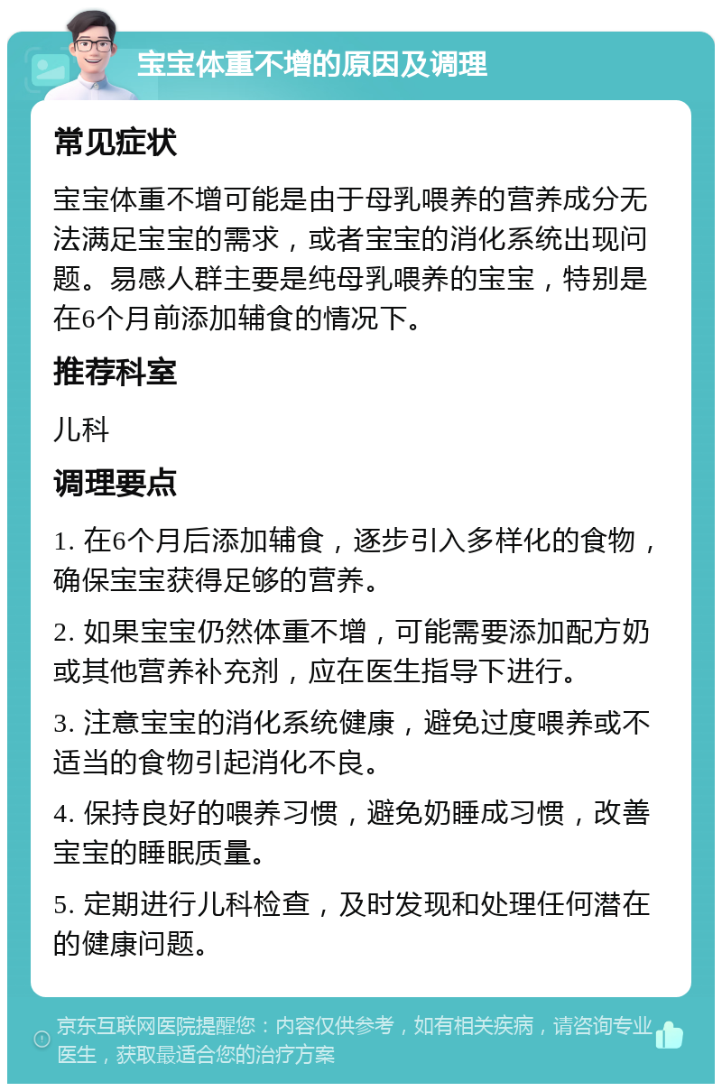 宝宝体重不增的原因及调理 常见症状 宝宝体重不增可能是由于母乳喂养的营养成分无法满足宝宝的需求，或者宝宝的消化系统出现问题。易感人群主要是纯母乳喂养的宝宝，特别是在6个月前添加辅食的情况下。 推荐科室 儿科 调理要点 1. 在6个月后添加辅食，逐步引入多样化的食物，确保宝宝获得足够的营养。 2. 如果宝宝仍然体重不增，可能需要添加配方奶或其他营养补充剂，应在医生指导下进行。 3. 注意宝宝的消化系统健康，避免过度喂养或不适当的食物引起消化不良。 4. 保持良好的喂养习惯，避免奶睡成习惯，改善宝宝的睡眠质量。 5. 定期进行儿科检查，及时发现和处理任何潜在的健康问题。