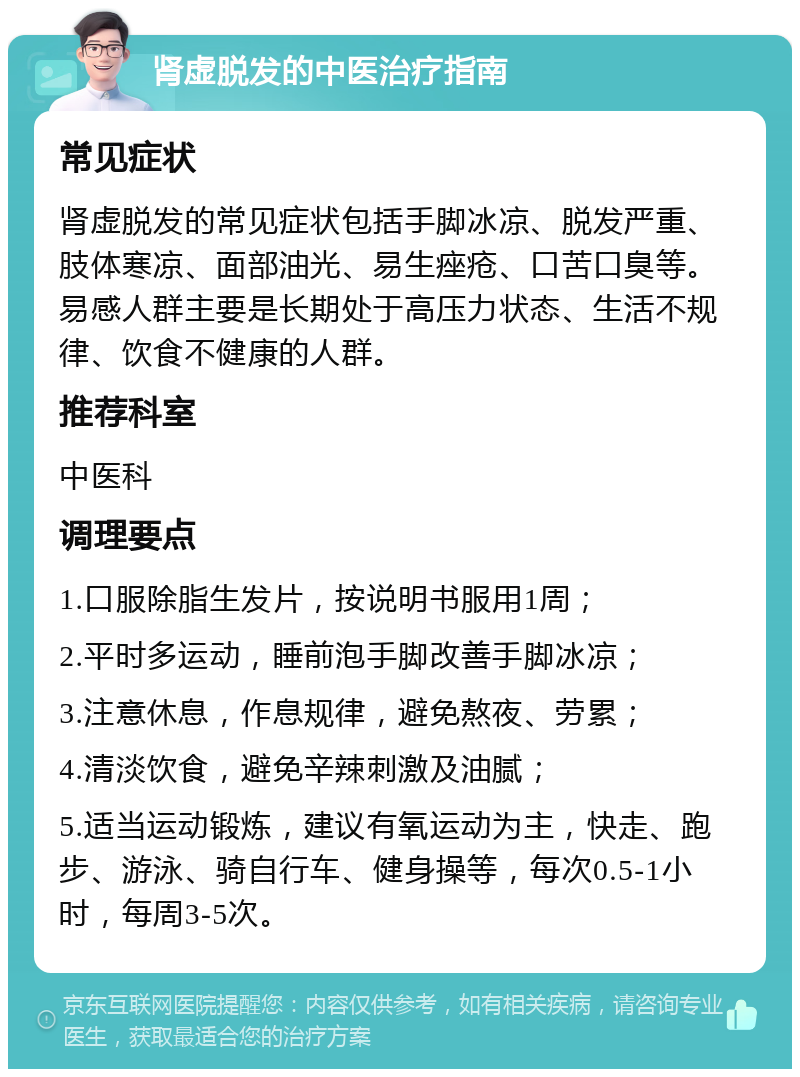 肾虚脱发的中医治疗指南 常见症状 肾虚脱发的常见症状包括手脚冰凉、脱发严重、肢体寒凉、面部油光、易生痤疮、口苦口臭等。易感人群主要是长期处于高压力状态、生活不规律、饮食不健康的人群。 推荐科室 中医科 调理要点 1.口服除脂生发片，按说明书服用1周； 2.平时多运动，睡前泡手脚改善手脚冰凉； 3.注意休息，作息规律，避免熬夜、劳累； 4.清淡饮食，避免辛辣刺激及油腻； 5.适当运动锻炼，建议有氧运动为主，快走、跑步、游泳、骑自行车、健身操等，每次0.5-1小时，每周3-5次。