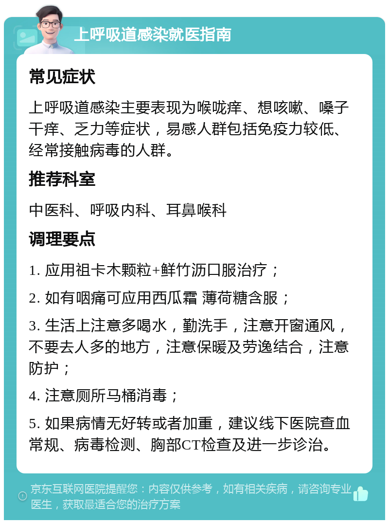 上呼吸道感染就医指南 常见症状 上呼吸道感染主要表现为喉咙痒、想咳嗽、嗓子干痒、乏力等症状，易感人群包括免疫力较低、经常接触病毒的人群。 推荐科室 中医科、呼吸内科、耳鼻喉科 调理要点 1. 应用祖卡木颗粒+鲜竹沥口服治疗； 2. 如有咽痛可应用西瓜霜 薄荷糖含服； 3. 生活上注意多喝水，勤洗手，注意开窗通风，不要去人多的地方，注意保暖及劳逸结合，注意防护； 4. 注意厕所马桶消毒； 5. 如果病情无好转或者加重，建议线下医院查血常规、病毒检测、胸部CT检查及进一步诊治。