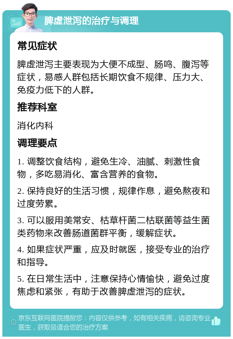 脾虚泄泻的治疗与调理 常见症状 脾虚泄泻主要表现为大便不成型、肠鸣、腹泻等症状，易感人群包括长期饮食不规律、压力大、免疫力低下的人群。 推荐科室 消化内科 调理要点 1. 调整饮食结构，避免生冷、油腻、刺激性食物，多吃易消化、富含营养的食物。 2. 保持良好的生活习惯，规律作息，避免熬夜和过度劳累。 3. 可以服用美常安、枯草杆菌二枯联菌等益生菌类药物来改善肠道菌群平衡，缓解症状。 4. 如果症状严重，应及时就医，接受专业的治疗和指导。 5. 在日常生活中，注意保持心情愉快，避免过度焦虑和紧张，有助于改善脾虚泄泻的症状。