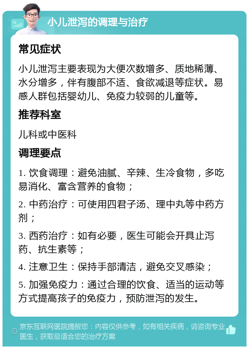 小儿泄泻的调理与治疗 常见症状 小儿泄泻主要表现为大便次数增多、质地稀薄、水分增多，伴有腹部不适、食欲减退等症状。易感人群包括婴幼儿、免疫力较弱的儿童等。 推荐科室 儿科或中医科 调理要点 1. 饮食调理：避免油腻、辛辣、生冷食物，多吃易消化、富含营养的食物； 2. 中药治疗：可使用四君子汤、理中丸等中药方剂； 3. 西药治疗：如有必要，医生可能会开具止泻药、抗生素等； 4. 注意卫生：保持手部清洁，避免交叉感染； 5. 加强免疫力：通过合理的饮食、适当的运动等方式提高孩子的免疫力，预防泄泻的发生。