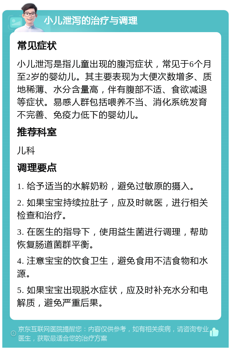 小儿泄泻的治疗与调理 常见症状 小儿泄泻是指儿童出现的腹泻症状，常见于6个月至2岁的婴幼儿。其主要表现为大便次数增多、质地稀薄、水分含量高，伴有腹部不适、食欲减退等症状。易感人群包括喂养不当、消化系统发育不完善、免疫力低下的婴幼儿。 推荐科室 儿科 调理要点 1. 给予适当的水解奶粉，避免过敏原的摄入。 2. 如果宝宝持续拉肚子，应及时就医，进行相关检查和治疗。 3. 在医生的指导下，使用益生菌进行调理，帮助恢复肠道菌群平衡。 4. 注意宝宝的饮食卫生，避免食用不洁食物和水源。 5. 如果宝宝出现脱水症状，应及时补充水分和电解质，避免严重后果。