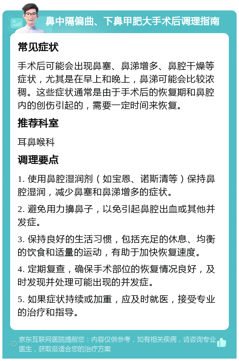 鼻中隔偏曲、下鼻甲肥大手术后调理指南 常见症状 手术后可能会出现鼻塞、鼻涕增多、鼻腔干燥等症状，尤其是在早上和晚上，鼻涕可能会比较浓稠。这些症状通常是由于手术后的恢复期和鼻腔内的创伤引起的，需要一定时间来恢复。 推荐科室 耳鼻喉科 调理要点 1. 使用鼻腔湿润剂（如宝恩、诺斯清等）保持鼻腔湿润，减少鼻塞和鼻涕增多的症状。 2. 避免用力擤鼻子，以免引起鼻腔出血或其他并发症。 3. 保持良好的生活习惯，包括充足的休息、均衡的饮食和适量的运动，有助于加快恢复速度。 4. 定期复查，确保手术部位的恢复情况良好，及时发现并处理可能出现的并发症。 5. 如果症状持续或加重，应及时就医，接受专业的治疗和指导。