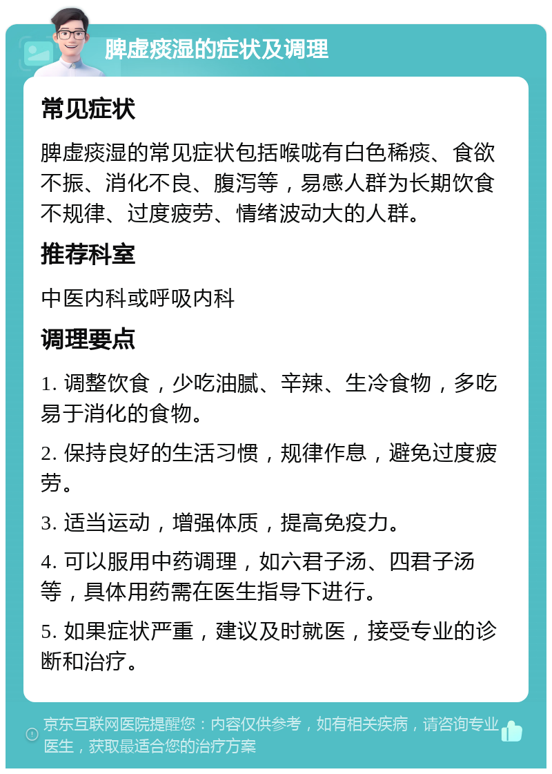 脾虚痰湿的症状及调理 常见症状 脾虚痰湿的常见症状包括喉咙有白色稀痰、食欲不振、消化不良、腹泻等，易感人群为长期饮食不规律、过度疲劳、情绪波动大的人群。 推荐科室 中医内科或呼吸内科 调理要点 1. 调整饮食，少吃油腻、辛辣、生冷食物，多吃易于消化的食物。 2. 保持良好的生活习惯，规律作息，避免过度疲劳。 3. 适当运动，增强体质，提高免疫力。 4. 可以服用中药调理，如六君子汤、四君子汤等，具体用药需在医生指导下进行。 5. 如果症状严重，建议及时就医，接受专业的诊断和治疗。