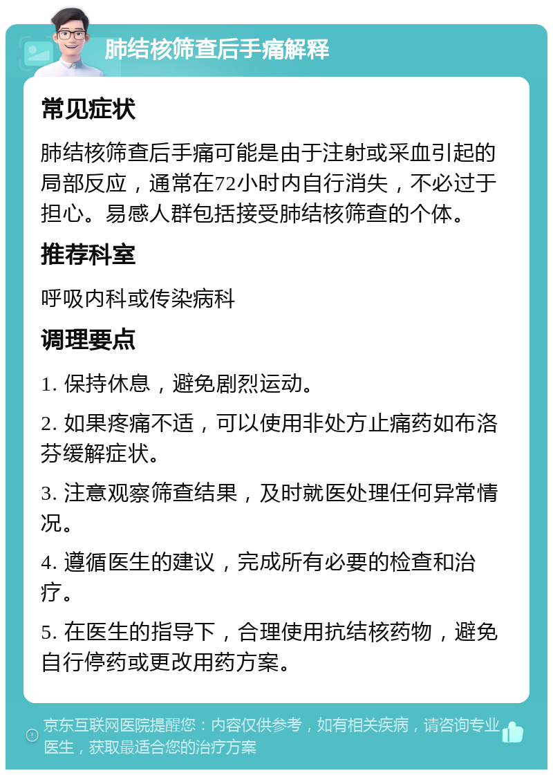 肺结核筛查后手痛解释 常见症状 肺结核筛查后手痛可能是由于注射或采血引起的局部反应，通常在72小时内自行消失，不必过于担心。易感人群包括接受肺结核筛查的个体。 推荐科室 呼吸内科或传染病科 调理要点 1. 保持休息，避免剧烈运动。 2. 如果疼痛不适，可以使用非处方止痛药如布洛芬缓解症状。 3. 注意观察筛查结果，及时就医处理任何异常情况。 4. 遵循医生的建议，完成所有必要的检查和治疗。 5. 在医生的指导下，合理使用抗结核药物，避免自行停药或更改用药方案。