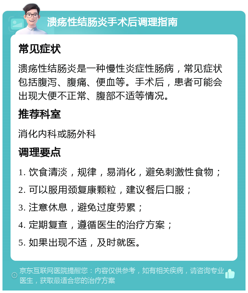 溃疡性结肠炎手术后调理指南 常见症状 溃疡性结肠炎是一种慢性炎症性肠病，常见症状包括腹泻、腹痛、便血等。手术后，患者可能会出现大便不正常、腹部不适等情况。 推荐科室 消化内科或肠外科 调理要点 1. 饮食清淡，规律，易消化，避免刺激性食物； 2. 可以服用颈复康颗粒，建议餐后口服； 3. 注意休息，避免过度劳累； 4. 定期复查，遵循医生的治疗方案； 5. 如果出现不适，及时就医。