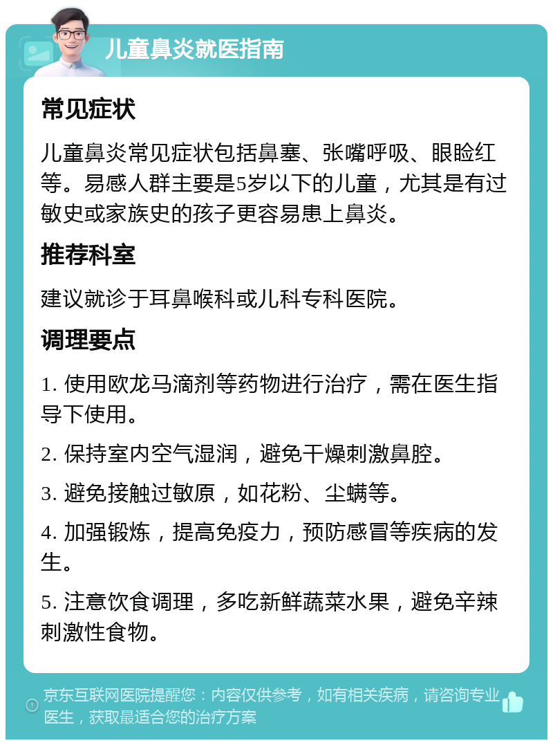 儿童鼻炎就医指南 常见症状 儿童鼻炎常见症状包括鼻塞、张嘴呼吸、眼睑红等。易感人群主要是5岁以下的儿童，尤其是有过敏史或家族史的孩子更容易患上鼻炎。 推荐科室 建议就诊于耳鼻喉科或儿科专科医院。 调理要点 1. 使用欧龙马滴剂等药物进行治疗，需在医生指导下使用。 2. 保持室内空气湿润，避免干燥刺激鼻腔。 3. 避免接触过敏原，如花粉、尘螨等。 4. 加强锻炼，提高免疫力，预防感冒等疾病的发生。 5. 注意饮食调理，多吃新鲜蔬菜水果，避免辛辣刺激性食物。