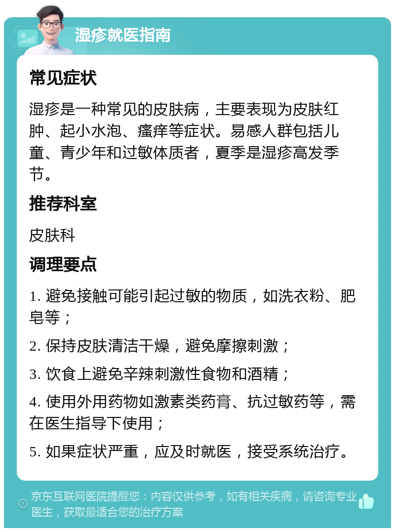 湿疹就医指南 常见症状 湿疹是一种常见的皮肤病，主要表现为皮肤红肿、起小水泡、瘙痒等症状。易感人群包括儿童、青少年和过敏体质者，夏季是湿疹高发季节。 推荐科室 皮肤科 调理要点 1. 避免接触可能引起过敏的物质，如洗衣粉、肥皂等； 2. 保持皮肤清洁干燥，避免摩擦刺激； 3. 饮食上避免辛辣刺激性食物和酒精； 4. 使用外用药物如激素类药膏、抗过敏药等，需在医生指导下使用； 5. 如果症状严重，应及时就医，接受系统治疗。