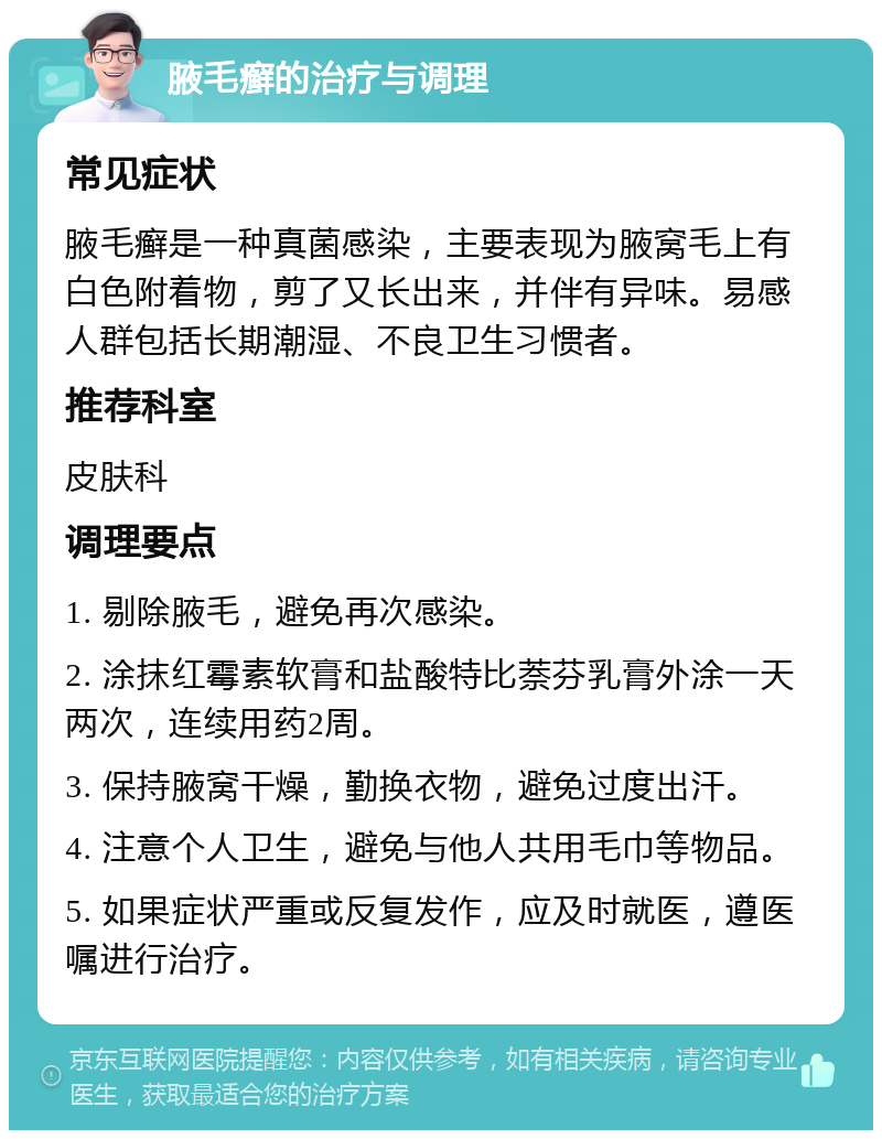 腋毛癣的治疗与调理 常见症状 腋毛癣是一种真菌感染，主要表现为腋窝毛上有白色附着物，剪了又长出来，并伴有异味。易感人群包括长期潮湿、不良卫生习惯者。 推荐科室 皮肤科 调理要点 1. 剔除腋毛，避免再次感染。 2. 涂抹红霉素软膏和盐酸特比萘芬乳膏外涂一天两次，连续用药2周。 3. 保持腋窝干燥，勤换衣物，避免过度出汗。 4. 注意个人卫生，避免与他人共用毛巾等物品。 5. 如果症状严重或反复发作，应及时就医，遵医嘱进行治疗。