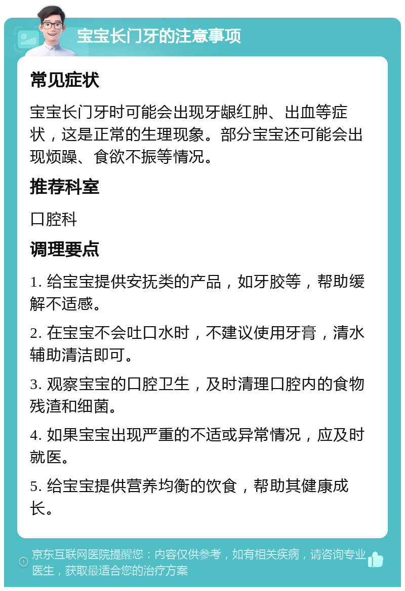 宝宝长门牙的注意事项 常见症状 宝宝长门牙时可能会出现牙龈红肿、出血等症状，这是正常的生理现象。部分宝宝还可能会出现烦躁、食欲不振等情况。 推荐科室 口腔科 调理要点 1. 给宝宝提供安抚类的产品，如牙胶等，帮助缓解不适感。 2. 在宝宝不会吐口水时，不建议使用牙膏，清水辅助清洁即可。 3. 观察宝宝的口腔卫生，及时清理口腔内的食物残渣和细菌。 4. 如果宝宝出现严重的不适或异常情况，应及时就医。 5. 给宝宝提供营养均衡的饮食，帮助其健康成长。