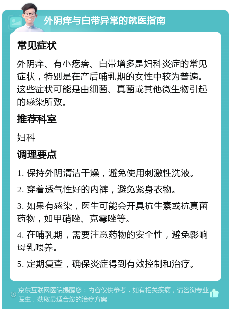 外阴痒与白带异常的就医指南 常见症状 外阴痒、有小疙瘩、白带增多是妇科炎症的常见症状，特别是在产后哺乳期的女性中较为普遍。这些症状可能是由细菌、真菌或其他微生物引起的感染所致。 推荐科室 妇科 调理要点 1. 保持外阴清洁干燥，避免使用刺激性洗液。 2. 穿着透气性好的内裤，避免紧身衣物。 3. 如果有感染，医生可能会开具抗生素或抗真菌药物，如甲硝唑、克霉唑等。 4. 在哺乳期，需要注意药物的安全性，避免影响母乳喂养。 5. 定期复查，确保炎症得到有效控制和治疗。