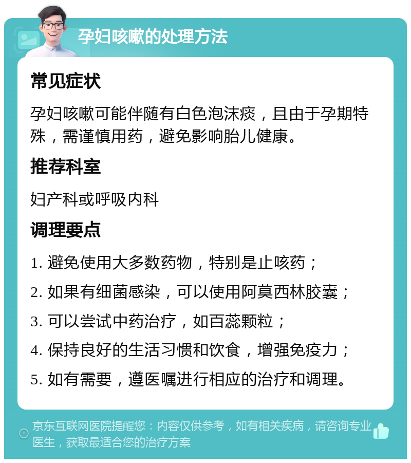 孕妇咳嗽的处理方法 常见症状 孕妇咳嗽可能伴随有白色泡沫痰，且由于孕期特殊，需谨慎用药，避免影响胎儿健康。 推荐科室 妇产科或呼吸内科 调理要点 1. 避免使用大多数药物，特别是止咳药； 2. 如果有细菌感染，可以使用阿莫西林胶囊； 3. 可以尝试中药治疗，如百蕊颗粒； 4. 保持良好的生活习惯和饮食，增强免疫力； 5. 如有需要，遵医嘱进行相应的治疗和调理。