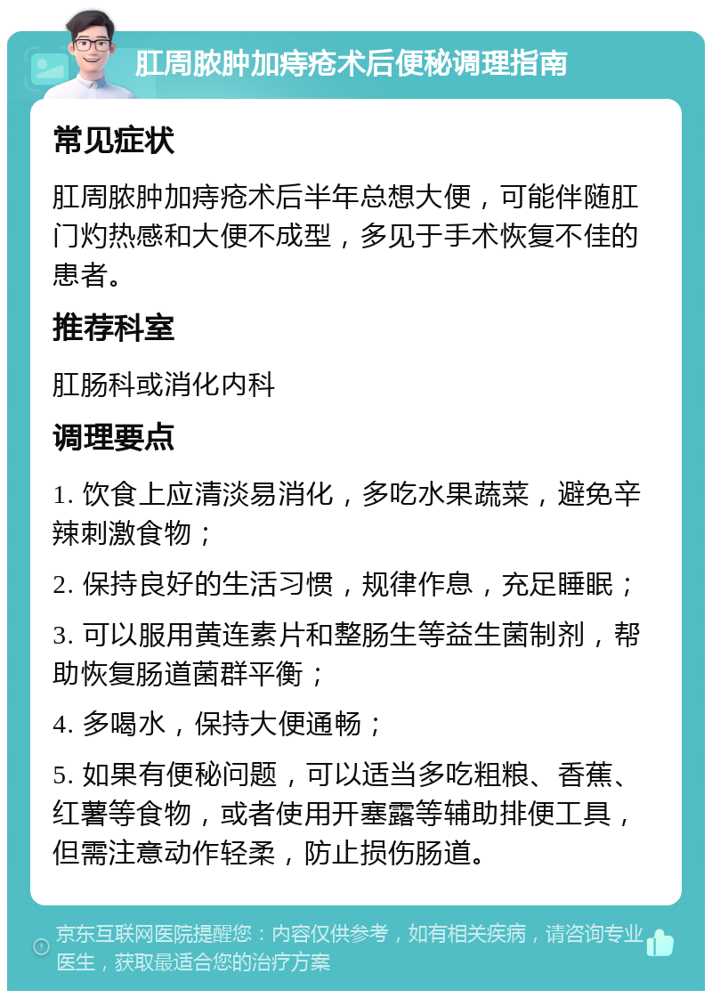 肛周脓肿加痔疮术后便秘调理指南 常见症状 肛周脓肿加痔疮术后半年总想大便，可能伴随肛门灼热感和大便不成型，多见于手术恢复不佳的患者。 推荐科室 肛肠科或消化内科 调理要点 1. 饮食上应清淡易消化，多吃水果蔬菜，避免辛辣刺激食物； 2. 保持良好的生活习惯，规律作息，充足睡眠； 3. 可以服用黄连素片和整肠生等益生菌制剂，帮助恢复肠道菌群平衡； 4. 多喝水，保持大便通畅； 5. 如果有便秘问题，可以适当多吃粗粮、香蕉、红薯等食物，或者使用开塞露等辅助排便工具，但需注意动作轻柔，防止损伤肠道。