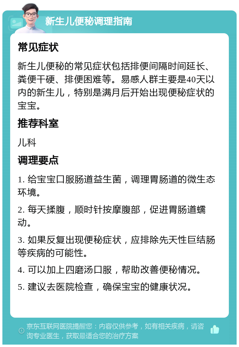 新生儿便秘调理指南 常见症状 新生儿便秘的常见症状包括排便间隔时间延长、粪便干硬、排便困难等。易感人群主要是40天以内的新生儿，特别是满月后开始出现便秘症状的宝宝。 推荐科室 儿科 调理要点 1. 给宝宝口服肠道益生菌，调理胃肠道的微生态环境。 2. 每天揉腹，顺时针按摩腹部，促进胃肠道蠕动。 3. 如果反复出现便秘症状，应排除先天性巨结肠等疾病的可能性。 4. 可以加上四磨汤口服，帮助改善便秘情况。 5. 建议去医院检查，确保宝宝的健康状况。