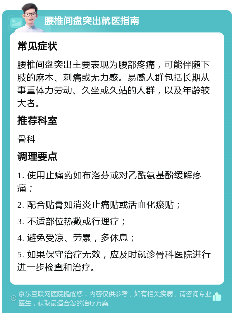 腰椎间盘突出就医指南 常见症状 腰椎间盘突出主要表现为腰部疼痛，可能伴随下肢的麻木、刺痛或无力感。易感人群包括长期从事重体力劳动、久坐或久站的人群，以及年龄较大者。 推荐科室 骨科 调理要点 1. 使用止痛药如布洛芬或对乙酰氨基酚缓解疼痛； 2. 配合贴膏如消炎止痛贴或活血化瘀贴； 3. 不适部位热敷或行理疗； 4. 避免受凉、劳累，多休息； 5. 如果保守治疗无效，应及时就诊骨科医院进行进一步检查和治疗。