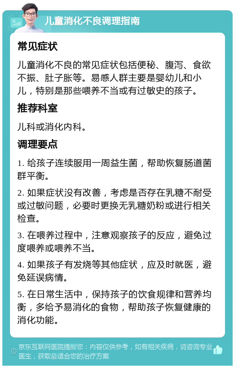 儿童消化不良调理指南 常见症状 儿童消化不良的常见症状包括便秘、腹泻、食欲不振、肚子胀等。易感人群主要是婴幼儿和小儿，特别是那些喂养不当或有过敏史的孩子。 推荐科室 儿科或消化内科。 调理要点 1. 给孩子连续服用一周益生菌，帮助恢复肠道菌群平衡。 2. 如果症状没有改善，考虑是否存在乳糖不耐受或过敏问题，必要时更换无乳糖奶粉或进行相关检查。 3. 在喂养过程中，注意观察孩子的反应，避免过度喂养或喂养不当。 4. 如果孩子有发烧等其他症状，应及时就医，避免延误病情。 5. 在日常生活中，保持孩子的饮食规律和营养均衡，多给予易消化的食物，帮助孩子恢复健康的消化功能。