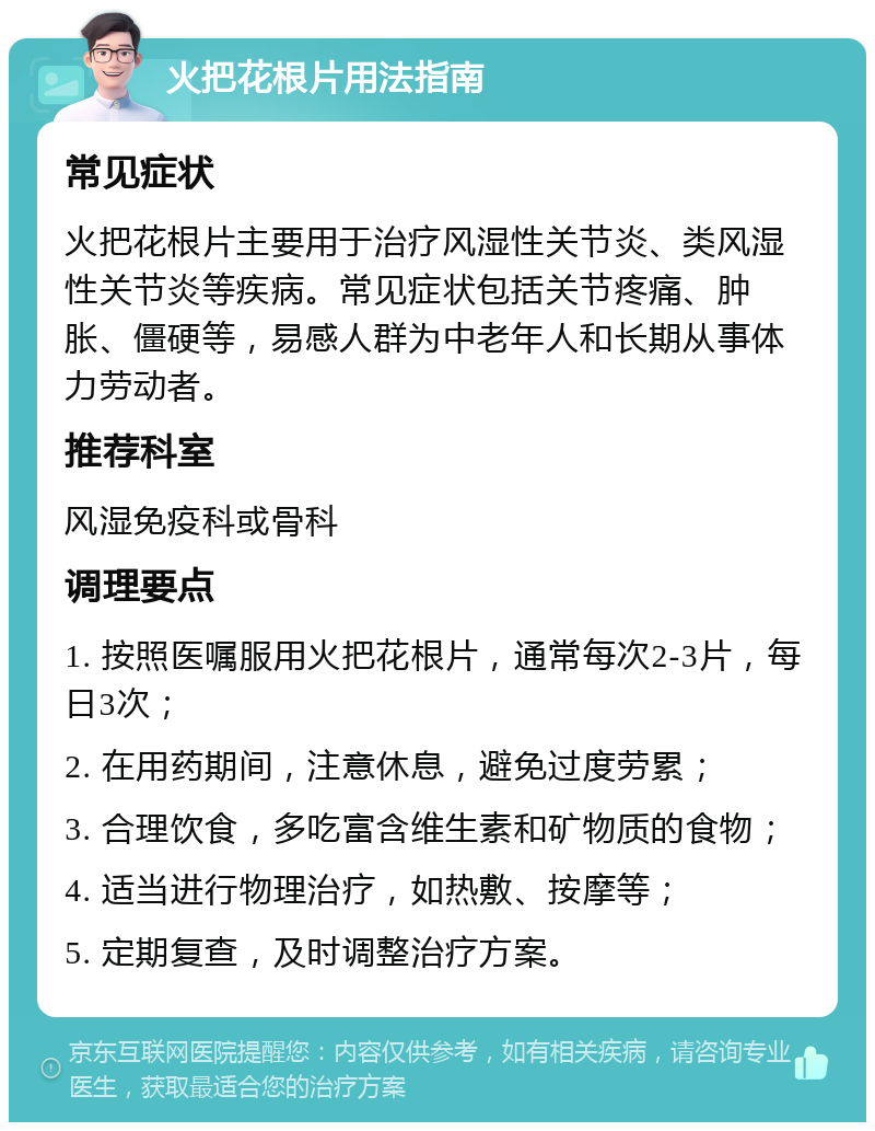 火把花根片用法指南 常见症状 火把花根片主要用于治疗风湿性关节炎、类风湿性关节炎等疾病。常见症状包括关节疼痛、肿胀、僵硬等，易感人群为中老年人和长期从事体力劳动者。 推荐科室 风湿免疫科或骨科 调理要点 1. 按照医嘱服用火把花根片，通常每次2-3片，每日3次； 2. 在用药期间，注意休息，避免过度劳累； 3. 合理饮食，多吃富含维生素和矿物质的食物； 4. 适当进行物理治疗，如热敷、按摩等； 5. 定期复查，及时调整治疗方案。