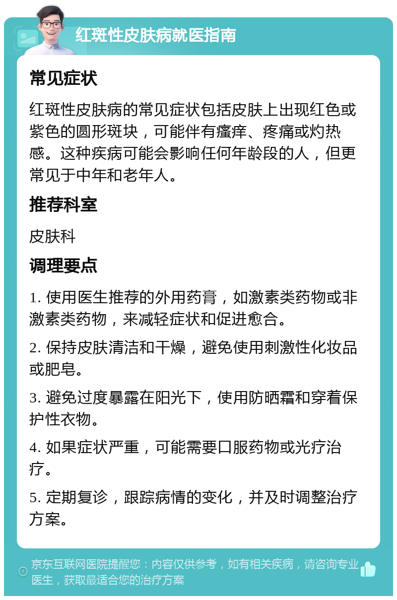 红斑性皮肤病就医指南 常见症状 红斑性皮肤病的常见症状包括皮肤上出现红色或紫色的圆形斑块，可能伴有瘙痒、疼痛或灼热感。这种疾病可能会影响任何年龄段的人，但更常见于中年和老年人。 推荐科室 皮肤科 调理要点 1. 使用医生推荐的外用药膏，如激素类药物或非激素类药物，来减轻症状和促进愈合。 2. 保持皮肤清洁和干燥，避免使用刺激性化妆品或肥皂。 3. 避免过度暴露在阳光下，使用防晒霜和穿着保护性衣物。 4. 如果症状严重，可能需要口服药物或光疗治疗。 5. 定期复诊，跟踪病情的变化，并及时调整治疗方案。