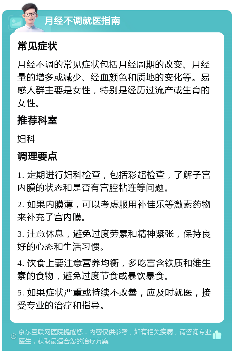 月经不调就医指南 常见症状 月经不调的常见症状包括月经周期的改变、月经量的增多或减少、经血颜色和质地的变化等。易感人群主要是女性，特别是经历过流产或生育的女性。 推荐科室 妇科 调理要点 1. 定期进行妇科检查，包括彩超检查，了解子宫内膜的状态和是否有宫腔粘连等问题。 2. 如果内膜薄，可以考虑服用补佳乐等激素药物来补充子宫内膜。 3. 注意休息，避免过度劳累和精神紧张，保持良好的心态和生活习惯。 4. 饮食上要注意营养均衡，多吃富含铁质和维生素的食物，避免过度节食或暴饮暴食。 5. 如果症状严重或持续不改善，应及时就医，接受专业的治疗和指导。