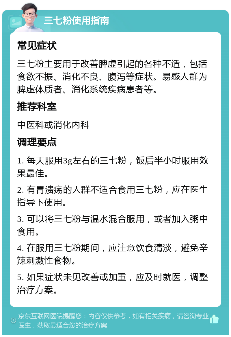 三七粉使用指南 常见症状 三七粉主要用于改善脾虚引起的各种不适，包括食欲不振、消化不良、腹泻等症状。易感人群为脾虚体质者、消化系统疾病患者等。 推荐科室 中医科或消化内科 调理要点 1. 每天服用3g左右的三七粉，饭后半小时服用效果最佳。 2. 有胃溃疡的人群不适合食用三七粉，应在医生指导下使用。 3. 可以将三七粉与温水混合服用，或者加入粥中食用。 4. 在服用三七粉期间，应注意饮食清淡，避免辛辣刺激性食物。 5. 如果症状未见改善或加重，应及时就医，调整治疗方案。