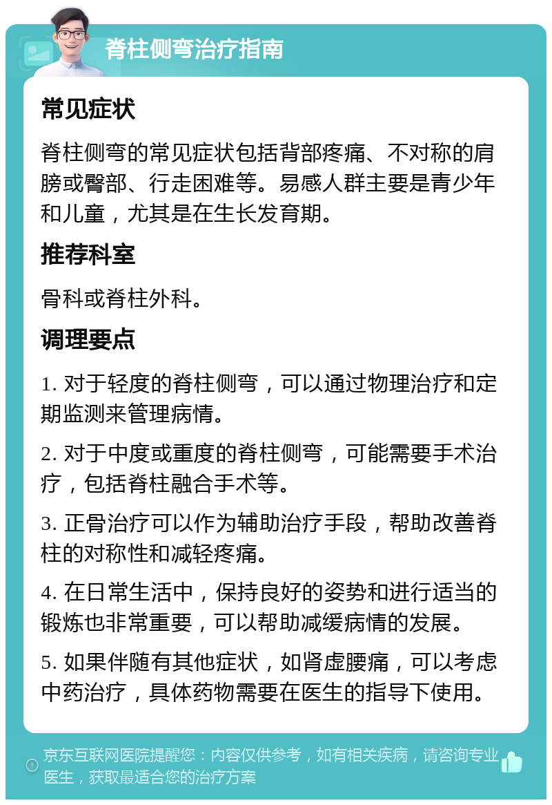 脊柱侧弯治疗指南 常见症状 脊柱侧弯的常见症状包括背部疼痛、不对称的肩膀或臀部、行走困难等。易感人群主要是青少年和儿童，尤其是在生长发育期。 推荐科室 骨科或脊柱外科。 调理要点 1. 对于轻度的脊柱侧弯，可以通过物理治疗和定期监测来管理病情。 2. 对于中度或重度的脊柱侧弯，可能需要手术治疗，包括脊柱融合手术等。 3. 正骨治疗可以作为辅助治疗手段，帮助改善脊柱的对称性和减轻疼痛。 4. 在日常生活中，保持良好的姿势和进行适当的锻炼也非常重要，可以帮助减缓病情的发展。 5. 如果伴随有其他症状，如肾虚腰痛，可以考虑中药治疗，具体药物需要在医生的指导下使用。