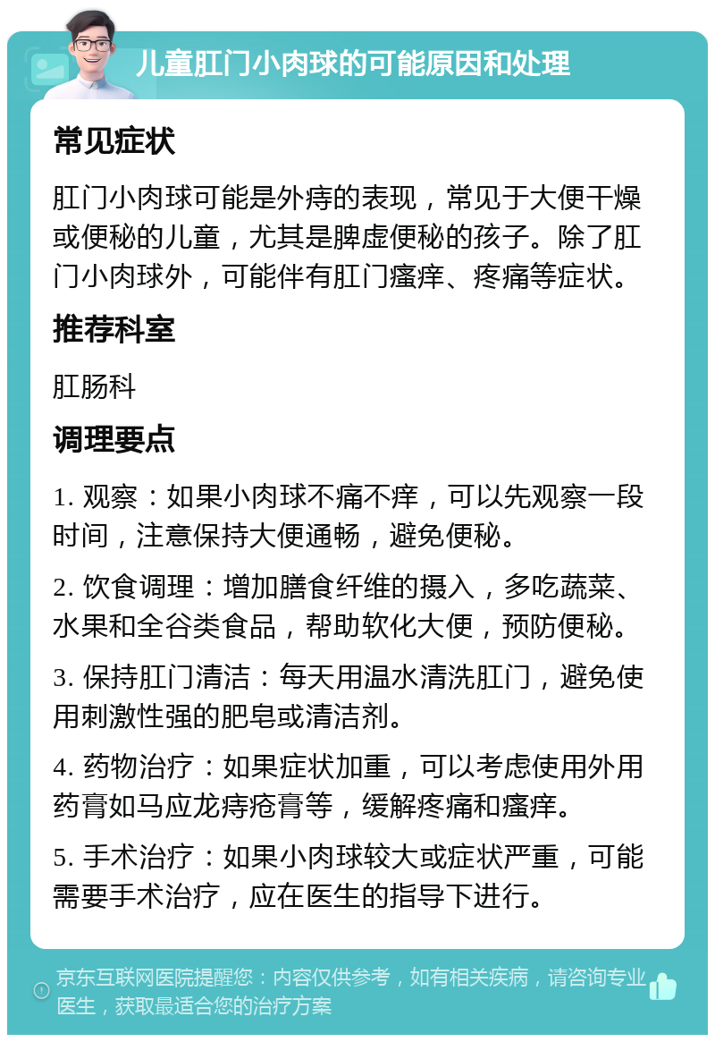 儿童肛门小肉球的可能原因和处理 常见症状 肛门小肉球可能是外痔的表现，常见于大便干燥或便秘的儿童，尤其是脾虚便秘的孩子。除了肛门小肉球外，可能伴有肛门瘙痒、疼痛等症状。 推荐科室 肛肠科 调理要点 1. 观察：如果小肉球不痛不痒，可以先观察一段时间，注意保持大便通畅，避免便秘。 2. 饮食调理：增加膳食纤维的摄入，多吃蔬菜、水果和全谷类食品，帮助软化大便，预防便秘。 3. 保持肛门清洁：每天用温水清洗肛门，避免使用刺激性强的肥皂或清洁剂。 4. 药物治疗：如果症状加重，可以考虑使用外用药膏如马应龙痔疮膏等，缓解疼痛和瘙痒。 5. 手术治疗：如果小肉球较大或症状严重，可能需要手术治疗，应在医生的指导下进行。