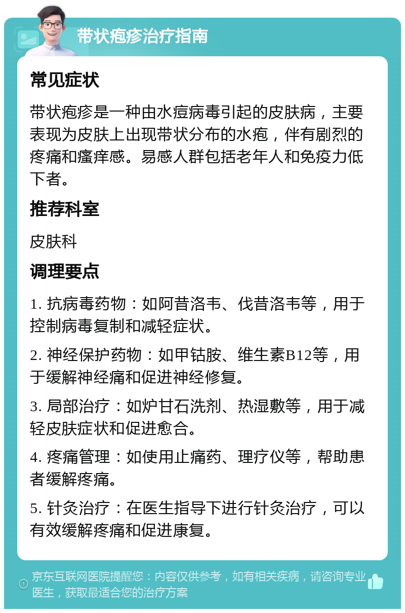 带状疱疹治疗指南 常见症状 带状疱疹是一种由水痘病毒引起的皮肤病，主要表现为皮肤上出现带状分布的水疱，伴有剧烈的疼痛和瘙痒感。易感人群包括老年人和免疫力低下者。 推荐科室 皮肤科 调理要点 1. 抗病毒药物：如阿昔洛韦、伐昔洛韦等，用于控制病毒复制和减轻症状。 2. 神经保护药物：如甲钴胺、维生素B12等，用于缓解神经痛和促进神经修复。 3. 局部治疗：如炉甘石洗剂、热湿敷等，用于减轻皮肤症状和促进愈合。 4. 疼痛管理：如使用止痛药、理疗仪等，帮助患者缓解疼痛。 5. 针灸治疗：在医生指导下进行针灸治疗，可以有效缓解疼痛和促进康复。