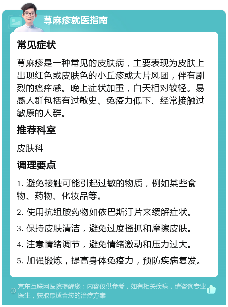 荨麻疹就医指南 常见症状 荨麻疹是一种常见的皮肤病，主要表现为皮肤上出现红色或皮肤色的小丘疹或大片风团，伴有剧烈的瘙痒感。晚上症状加重，白天相对较轻。易感人群包括有过敏史、免疫力低下、经常接触过敏原的人群。 推荐科室 皮肤科 调理要点 1. 避免接触可能引起过敏的物质，例如某些食物、药物、化妆品等。 2. 使用抗组胺药物如依巴斯汀片来缓解症状。 3. 保持皮肤清洁，避免过度搔抓和摩擦皮肤。 4. 注意情绪调节，避免情绪激动和压力过大。 5. 加强锻炼，提高身体免疫力，预防疾病复发。