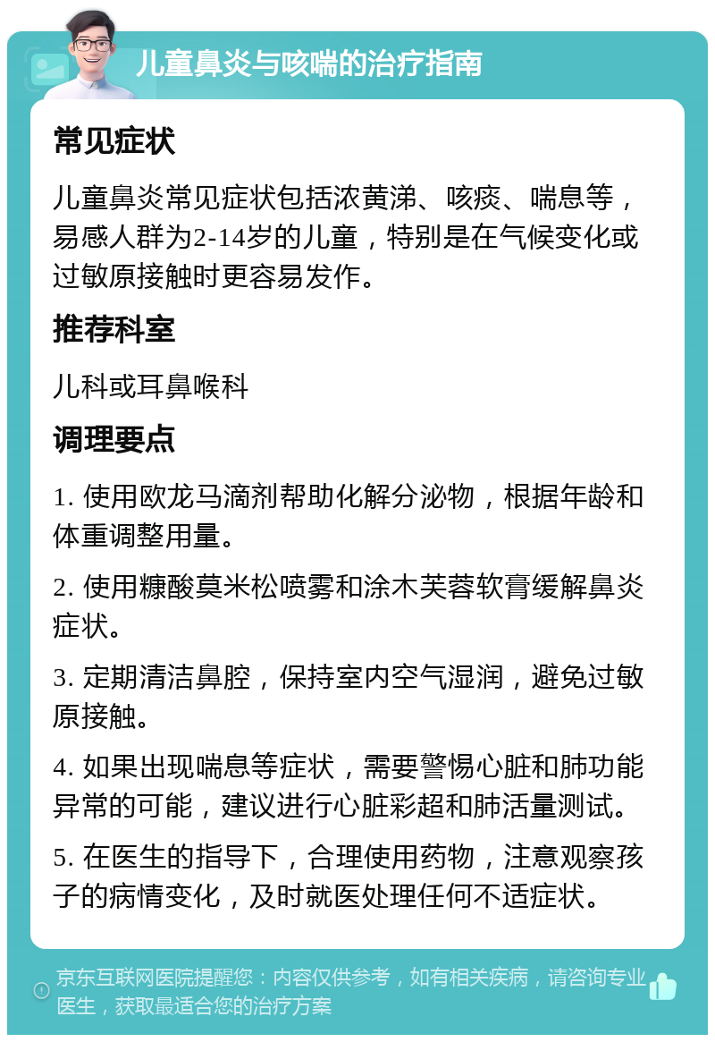 儿童鼻炎与咳喘的治疗指南 常见症状 儿童鼻炎常见症状包括浓黄涕、咳痰、喘息等，易感人群为2-14岁的儿童，特别是在气候变化或过敏原接触时更容易发作。 推荐科室 儿科或耳鼻喉科 调理要点 1. 使用欧龙马滴剂帮助化解分泌物，根据年龄和体重调整用量。 2. 使用糠酸莫米松喷雾和涂木芙蓉软膏缓解鼻炎症状。 3. 定期清洁鼻腔，保持室内空气湿润，避免过敏原接触。 4. 如果出现喘息等症状，需要警惕心脏和肺功能异常的可能，建议进行心脏彩超和肺活量测试。 5. 在医生的指导下，合理使用药物，注意观察孩子的病情变化，及时就医处理任何不适症状。