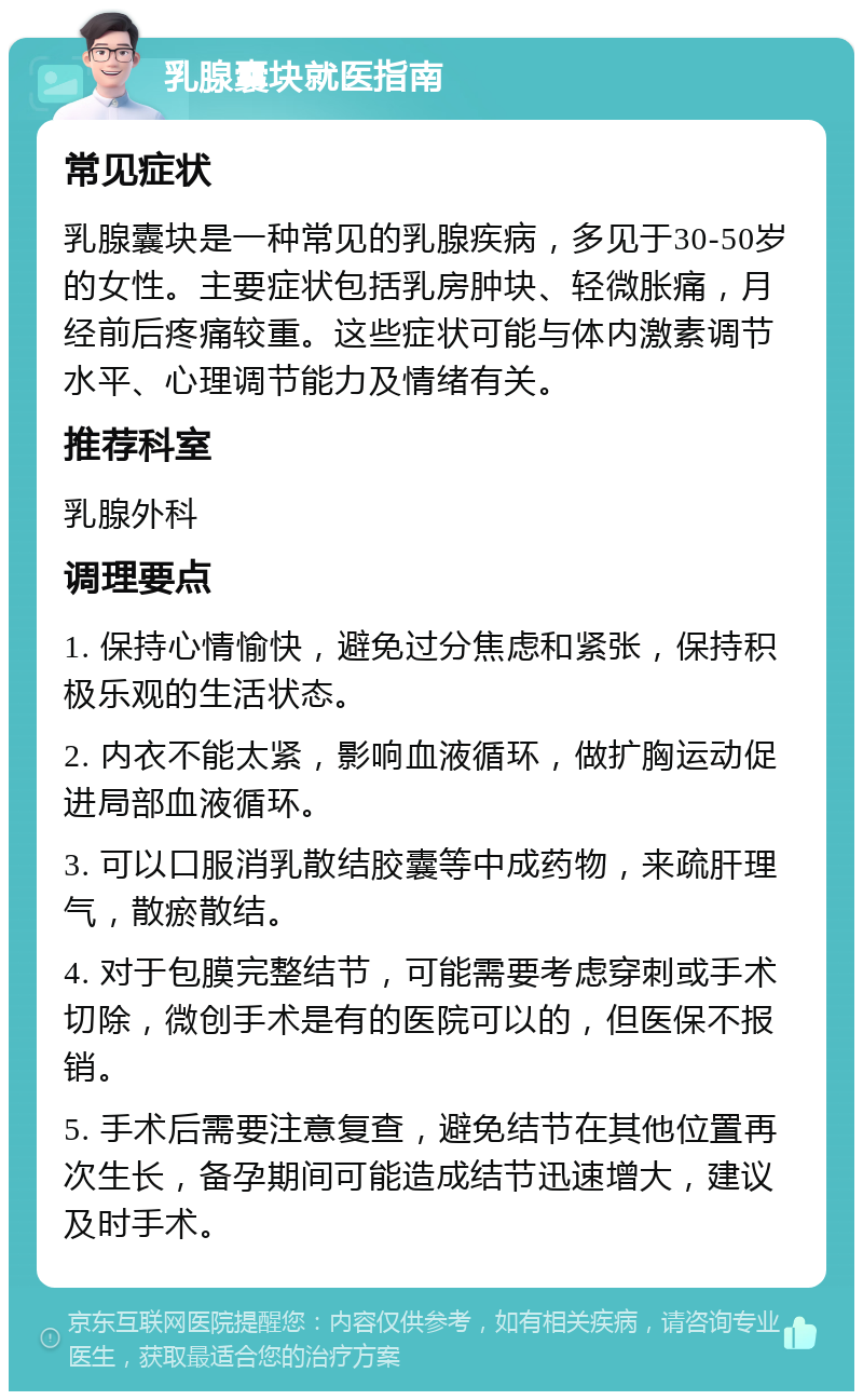 乳腺囊块就医指南 常见症状 乳腺囊块是一种常见的乳腺疾病，多见于30-50岁的女性。主要症状包括乳房肿块、轻微胀痛，月经前后疼痛较重。这些症状可能与体内激素调节水平、心理调节能力及情绪有关。 推荐科室 乳腺外科 调理要点 1. 保持心情愉快，避免过分焦虑和紧张，保持积极乐观的生活状态。 2. 内衣不能太紧，影响血液循环，做扩胸运动促进局部血液循环。 3. 可以口服消乳散结胶囊等中成药物，来疏肝理气，散瘀散结。 4. 对于包膜完整结节，可能需要考虑穿刺或手术切除，微创手术是有的医院可以的，但医保不报销。 5. 手术后需要注意复查，避免结节在其他位置再次生长，备孕期间可能造成结节迅速增大，建议及时手术。