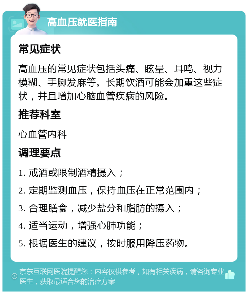 高血压就医指南 常见症状 高血压的常见症状包括头痛、眩晕、耳鸣、视力模糊、手脚发麻等。长期饮酒可能会加重这些症状，并且增加心脑血管疾病的风险。 推荐科室 心血管内科 调理要点 1. 戒酒或限制酒精摄入； 2. 定期监测血压，保持血压在正常范围内； 3. 合理膳食，减少盐分和脂肪的摄入； 4. 适当运动，增强心肺功能； 5. 根据医生的建议，按时服用降压药物。