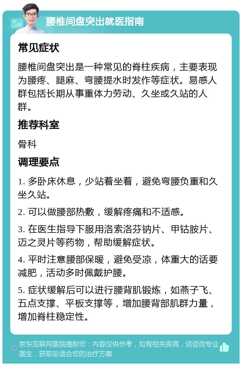 腰椎间盘突出就医指南 常见症状 腰椎间盘突出是一种常见的脊柱疾病，主要表现为腰疼、腿麻、弯腰提水时发作等症状。易感人群包括长期从事重体力劳动、久坐或久站的人群。 推荐科室 骨科 调理要点 1. 多卧床休息，少站着坐着，避免弯腰负重和久坐久站。 2. 可以做腰部热敷，缓解疼痛和不适感。 3. 在医生指导下服用洛索洛芬钠片、甲钴胺片、迈之灵片等药物，帮助缓解症状。 4. 平时注意腰部保暖，避免受凉，体重大的话要减肥，活动多时佩戴护腰。 5. 症状缓解后可以进行腰背肌锻炼，如燕子飞、五点支撑、平板支撑等，增加腰背部肌群力量，增加脊柱稳定性。