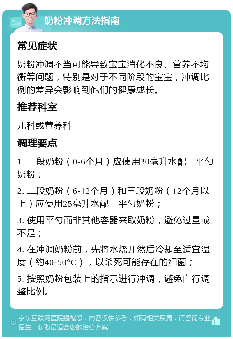 奶粉冲调方法指南 常见症状 奶粉冲调不当可能导致宝宝消化不良、营养不均衡等问题，特别是对于不同阶段的宝宝，冲调比例的差异会影响到他们的健康成长。 推荐科室 儿科或营养科 调理要点 1. 一段奶粉（0-6个月）应使用30毫升水配一平勺奶粉； 2. 二段奶粉（6-12个月）和三段奶粉（12个月以上）应使用25毫升水配一平勺奶粉； 3. 使用平勺而非其他容器来取奶粉，避免过量或不足； 4. 在冲调奶粉前，先将水烧开然后冷却至适宜温度（约40-50°C），以杀死可能存在的细菌； 5. 按照奶粉包装上的指示进行冲调，避免自行调整比例。