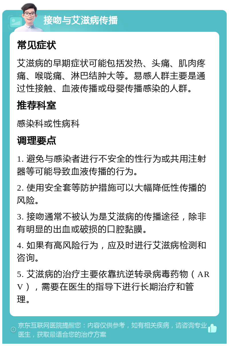 接吻与艾滋病传播 常见症状 艾滋病的早期症状可能包括发热、头痛、肌肉疼痛、喉咙痛、淋巴结肿大等。易感人群主要是通过性接触、血液传播或母婴传播感染的人群。 推荐科室 感染科或性病科 调理要点 1. 避免与感染者进行不安全的性行为或共用注射器等可能导致血液传播的行为。 2. 使用安全套等防护措施可以大幅降低性传播的风险。 3. 接吻通常不被认为是艾滋病的传播途径，除非有明显的出血或破损的口腔黏膜。 4. 如果有高风险行为，应及时进行艾滋病检测和咨询。 5. 艾滋病的治疗主要依靠抗逆转录病毒药物（ARV），需要在医生的指导下进行长期治疗和管理。