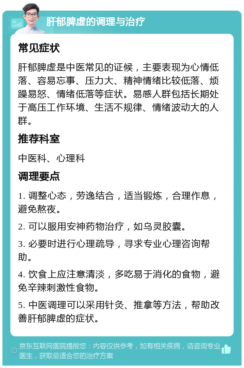 肝郁脾虚的调理与治疗 常见症状 肝郁脾虚是中医常见的证候，主要表现为心情低落、容易忘事、压力大、精神情绪比较低落、烦躁易怒、情绪低落等症状。易感人群包括长期处于高压工作环境、生活不规律、情绪波动大的人群。 推荐科室 中医科、心理科 调理要点 1. 调整心态，劳逸结合，适当锻炼，合理作息，避免熬夜。 2. 可以服用安神药物治疗，如乌灵胶囊。 3. 必要时进行心理疏导，寻求专业心理咨询帮助。 4. 饮食上应注意清淡，多吃易于消化的食物，避免辛辣刺激性食物。 5. 中医调理可以采用针灸、推拿等方法，帮助改善肝郁脾虚的症状。